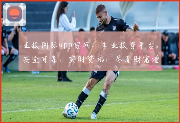 亚投国际app官网，专业投资平台，安全可靠，实时资讯，尽享财富增长，便捷交易，轻松理财