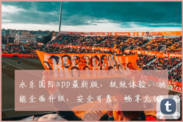 永乐国际app最新版，极致体验，功能全面升级，安全可靠，畅享无忧娱乐